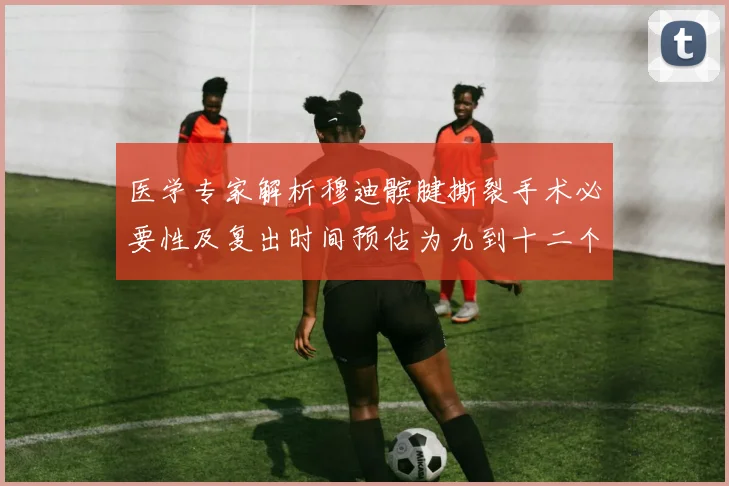 医学专家解析穆迪髌腱撕裂手术必要性及复出时间预估为九到十二个月