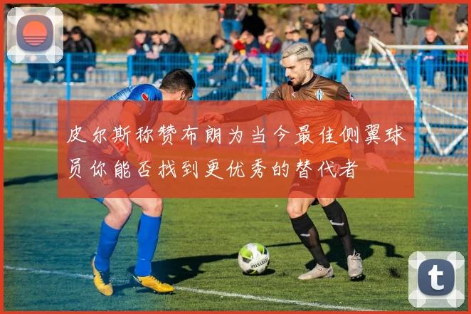 皮尔斯称赞布朗为当今最佳侧翼球员你能否找到更优秀的替代者