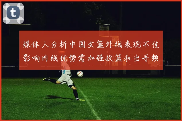媒体人分析中国女篮外线表现不佳影响内线优势需加强投篮和出手频率