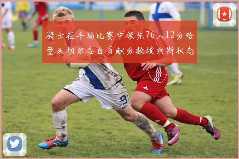 骑士在半场比赛中领先76人12分哈登米切尔各自贡献分数埃利斯状态火热得分14分