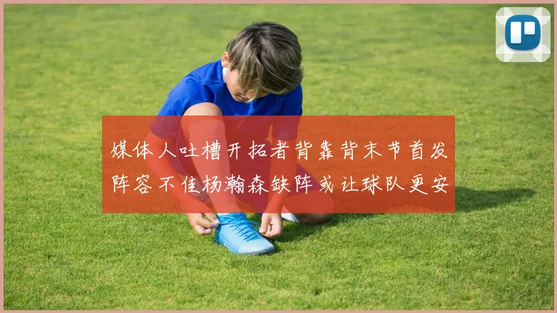 媒体人吐槽开拓者背靠背末节首发阵容不佳杨瀚森缺阵或让球队更安心