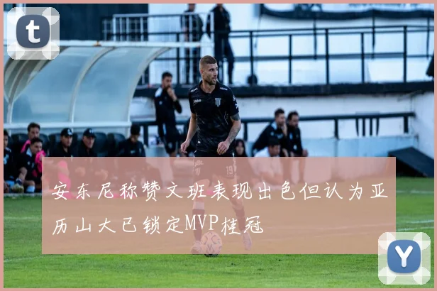 安东尼称赞文班表现出色但认为亚历山大已锁定MVP桂冠