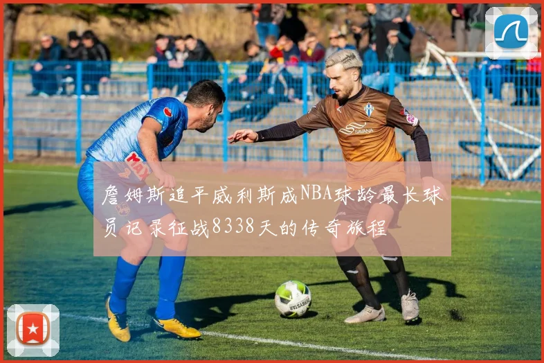 詹姆斯追平威利斯成NBA球龄最长球员记录征战8338天的传奇旅程