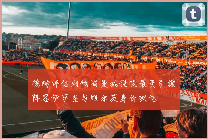 德转评估利物浦曼城现役最贵引援阵容伊萨克与维尔茨身价破亿