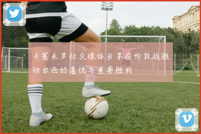 卡塞米罗社交媒体分享在伦敦战胜切尔西的喜悦与重要胜利