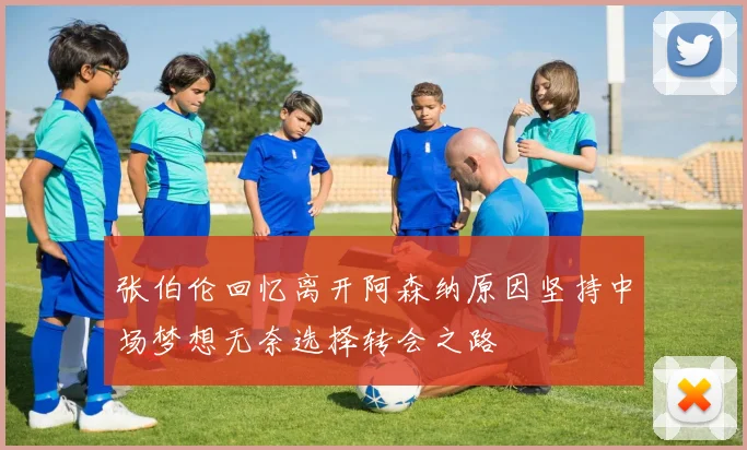 张伯伦回忆离开阿森纳原因坚持中场梦想无奈选择转会之路