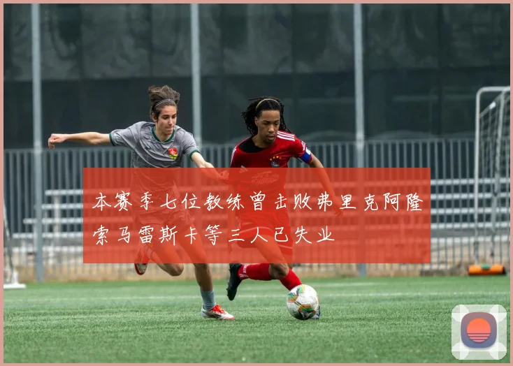 本赛季七位教练曾击败弗里克阿隆索马雷斯卡等三人已失业