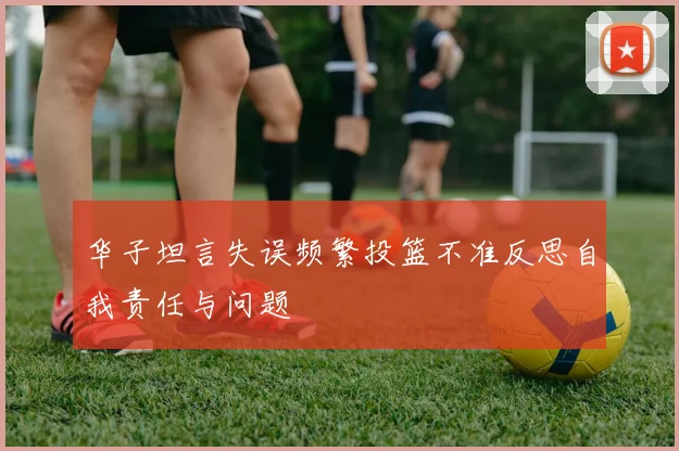 华子坦言失误频繁投篮不准反思自我责任与问题