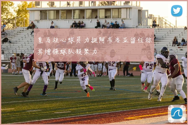 皇马核心球员力挺阿韦洛亚留任称其增强球队凝聚力