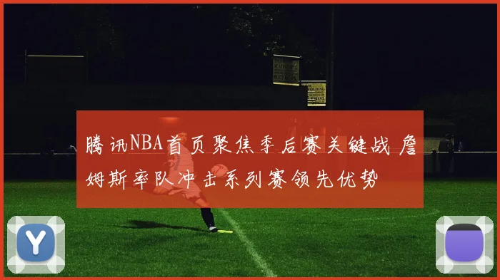 腾讯NBA首页聚焦季后赛关键战 詹姆斯率队冲击系列赛领先优势