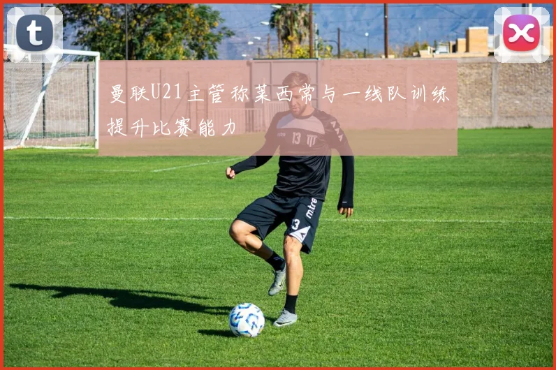 曼联U21主管称莱西常与一线队训练提升比赛能力