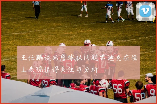 王仕鹏谈老詹球权问题雷迪克在场上表现值得关注与分析