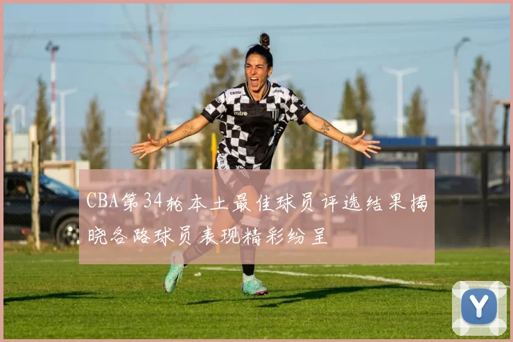 CBA第34轮本土最佳球员评选结果揭晓各路球员表现精彩纷呈
