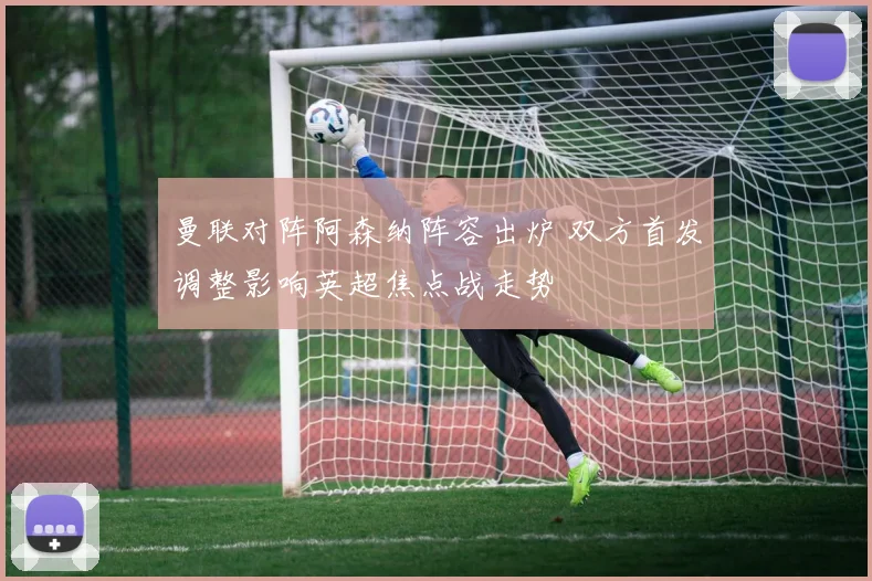 曼联对阵阿森纳阵容出炉 双方首发调整影响英超焦点战走势