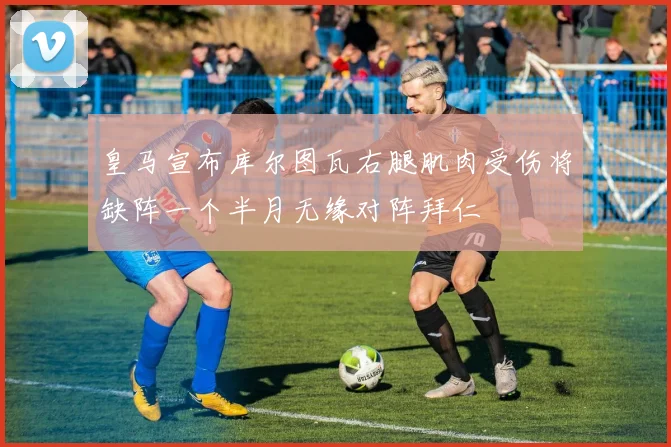 皇马宣布库尔图瓦右腿肌肉受伤将缺阵一个半月无缘对阵拜仁