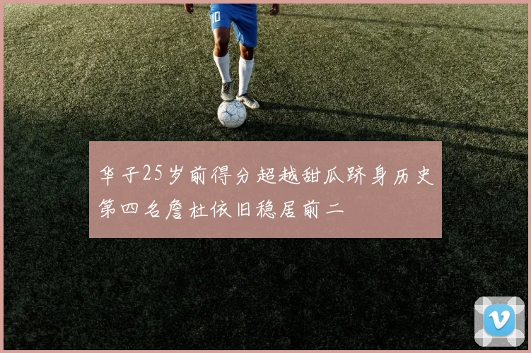 华子25岁前得分超越甜瓜跻身历史第四名詹杜依旧稳居前二