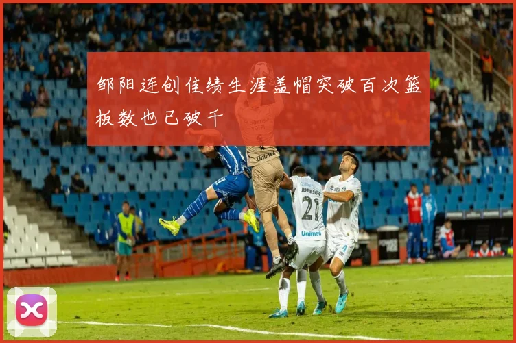邹阳连创佳绩生涯盖帽突破百次篮板数也已破千