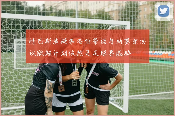 特巴斯质疑弗洛伦蒂诺与纳赛尔协议欧超计划依然是足球界威胁