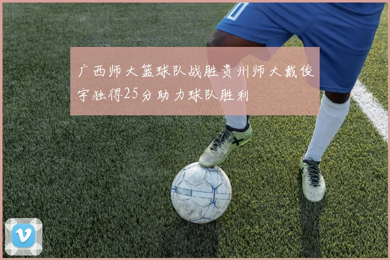 广西师大篮球队战胜贵州师大戴俊宇独得25分助力球队胜利