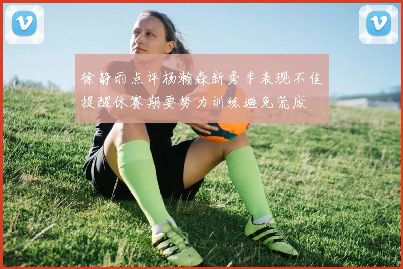 徐静雨点评杨瀚森新秀季表现不佳提醒休赛期要努力训练避免荒废