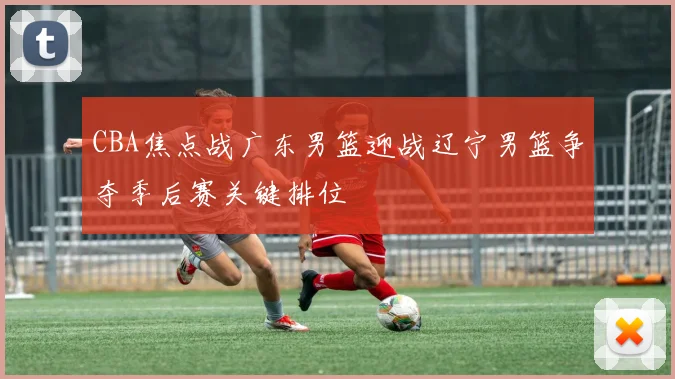CBA焦点战广东男篮迎战辽宁男篮争夺季后赛关键排位