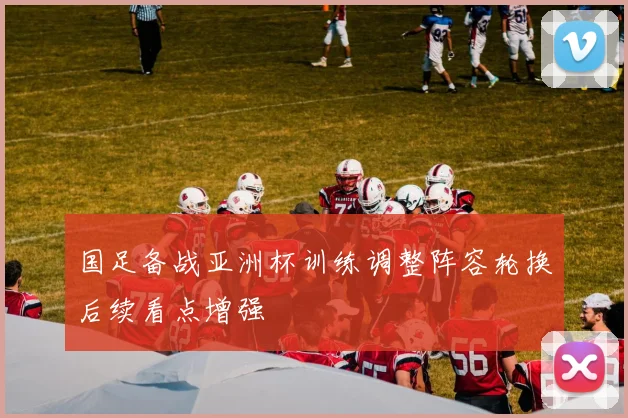 国足备战亚洲杯训练调整阵容轮换后续看点增强