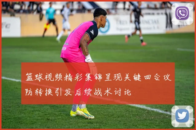篮球视频精彩集锦呈现关键回合攻防转换引发后续战术讨论