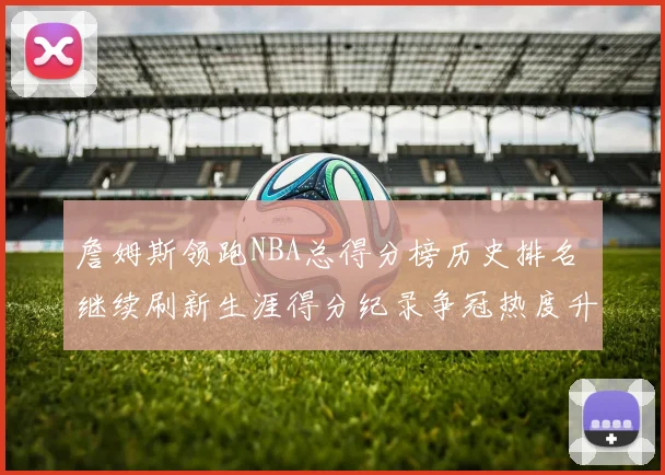 詹姆斯领跑NBA总得分榜历史排名 继续刷新生涯得分纪录争冠热度升温