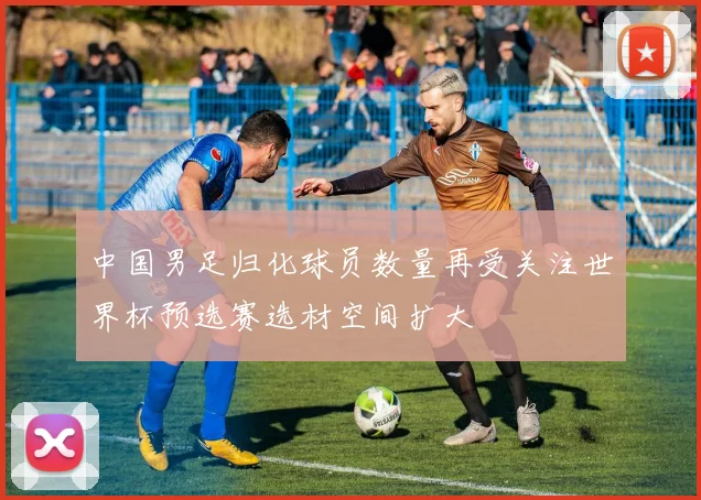 中国男足归化球员数量再受关注世界杯预选赛选材空间扩大
