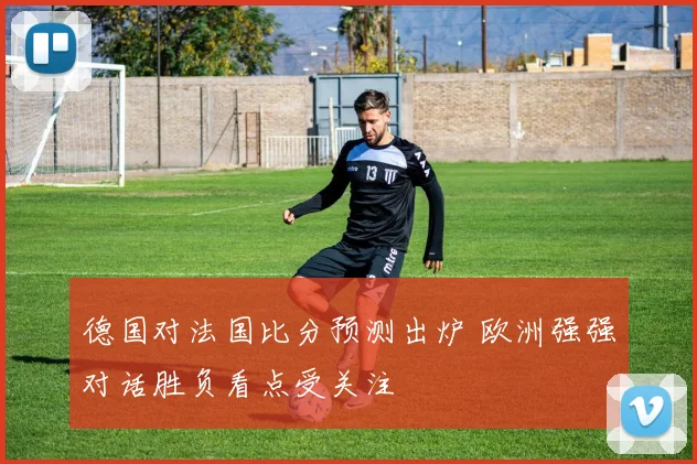 德国对法国比分预测出炉 欧洲强强对话胜负看点受关注