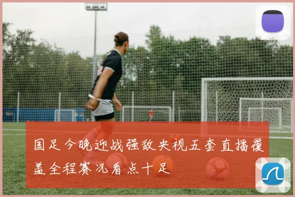 国足今晚迎战强敌央视五套直播覆盖全程赛况看点十足