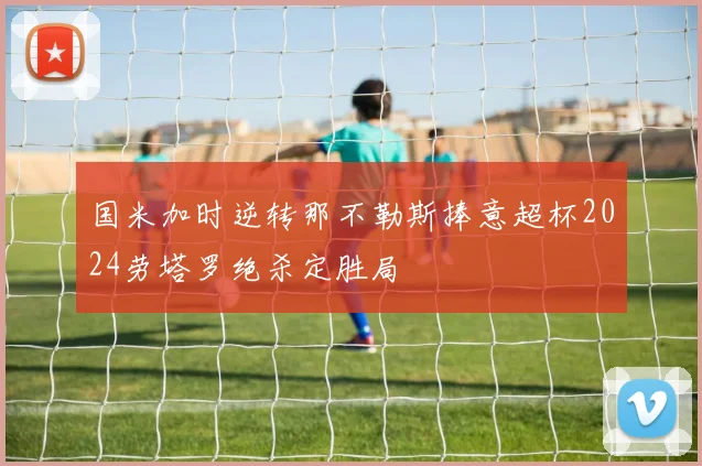 国米加时逆转那不勒斯捧意超杯2024劳塔罗绝杀定胜局