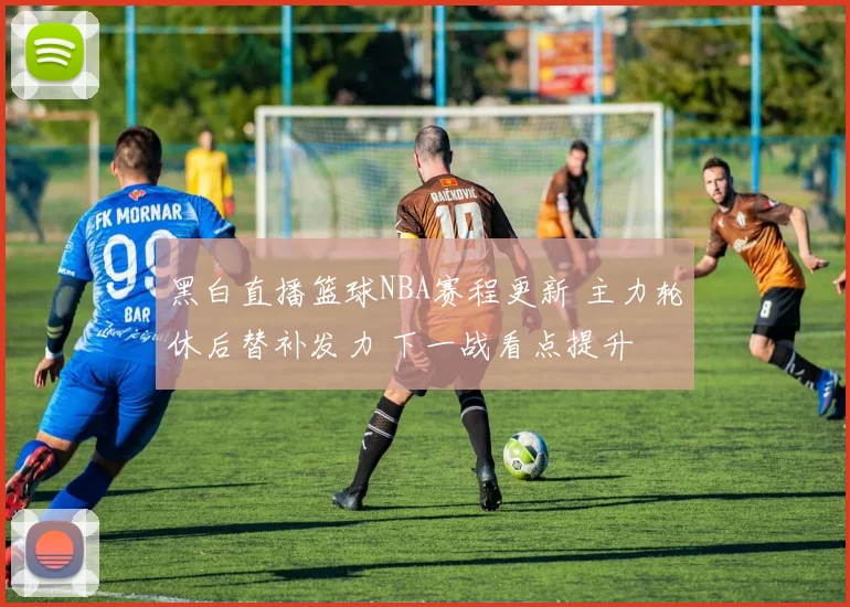 黑白直播篮球NBA赛程更新 主力轮休后替补发力 下一战看点提升