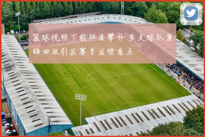 篮球视频下载热度攀升 多支球队集锦回放引发赛季后续看点