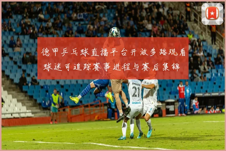 德甲乒乓球直播平台开放多路观看 球迷可追踪赛事进程与赛后集锦