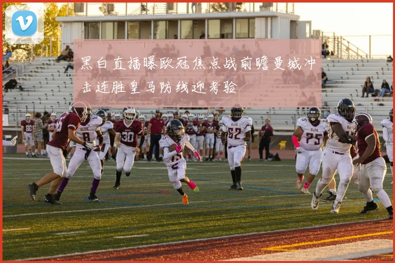 黑白直播曝欧冠焦点战前瞻曼城冲击连胜皇马防线迎考验