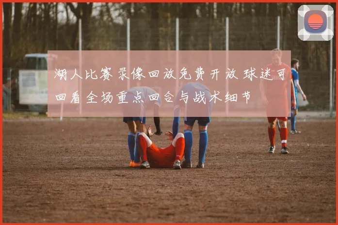 湖人比赛录像回放免费开放 球迷可回看全场重点回合与战术细节
