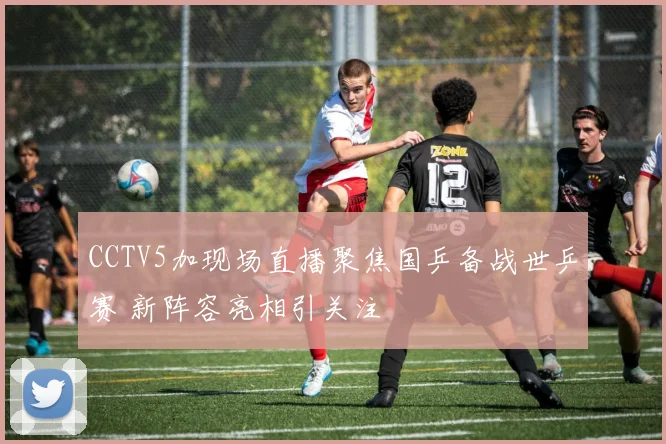 CCTV5加现场直播聚焦国乒备战世乒赛 新阵容亮相引关注