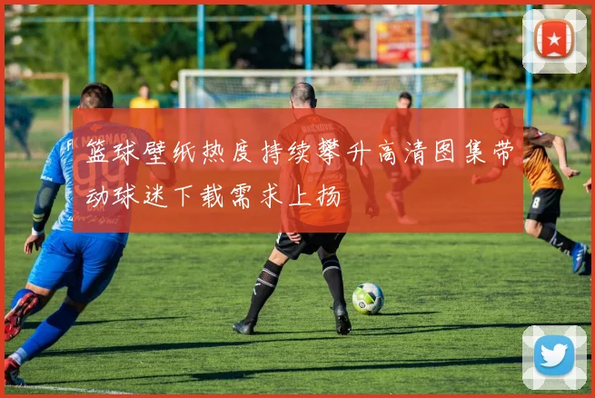 篮球壁纸热度持续攀升高清图集带动球迷下载需求上扬
