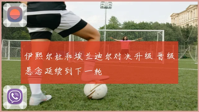 伊熙尔杜和埃兰迪尔对决升级 晋级悬念延续到下一轮