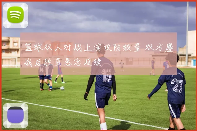 篮球双人对战上演攻防较量 双方鏖战后胜负悬念延续