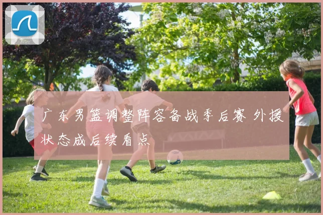 广东男篮调整阵容备战季后赛 外援状态成后续看点