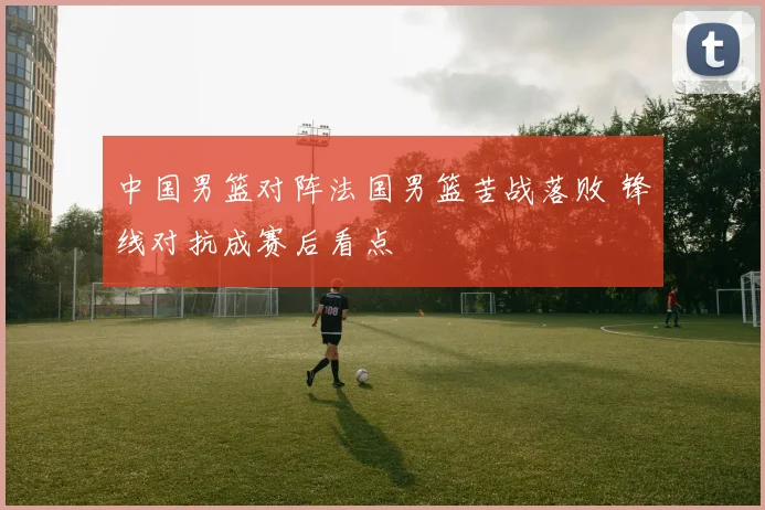 中国男篮对阵法国男篮苦战落败 锋线对抗成赛后看点