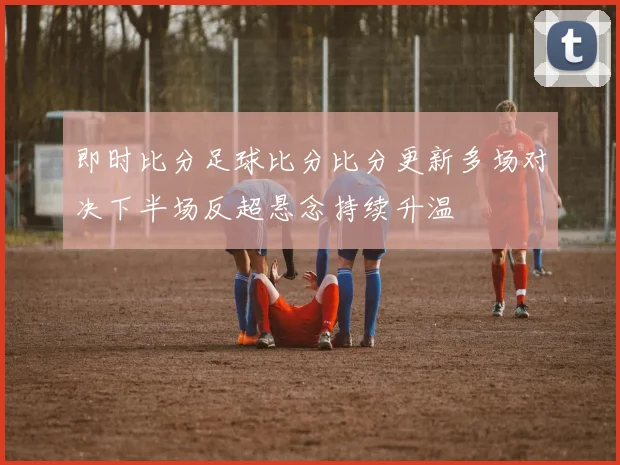 即时比分足球比分比分更新多场对决下半场反超悬念持续升温