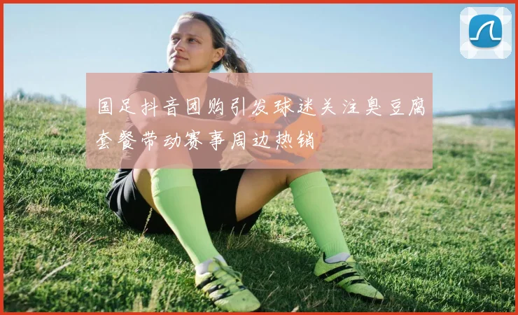国足抖音团购引发球迷关注臭豆腐套餐带动赛事周边热销