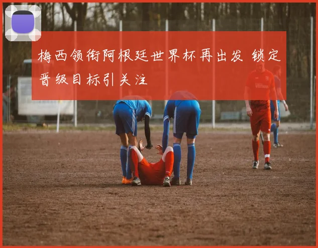 梅西领衔阿根廷世界杯再出发 锁定晋级目标引关注