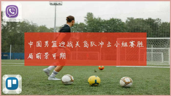 中国男篮迎战关岛队冲击小组赛胜局前景可期
