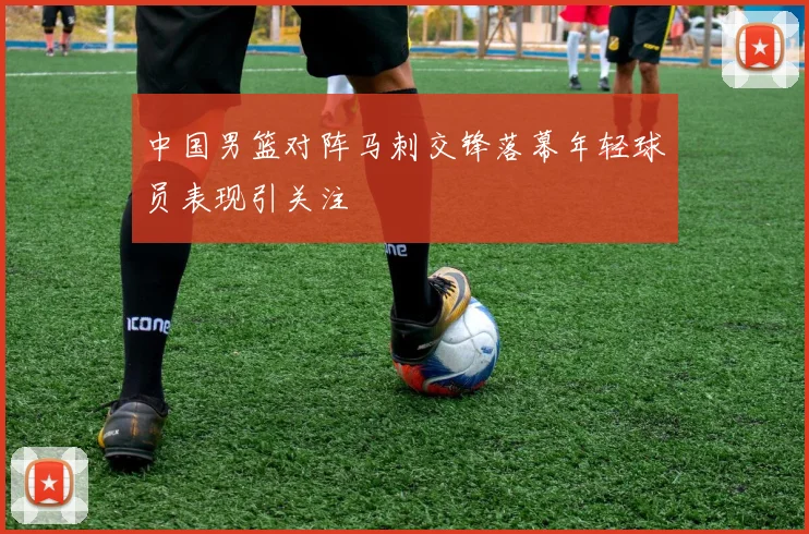 中国男篮对阵马刺交锋落幕年轻球员表现引关注