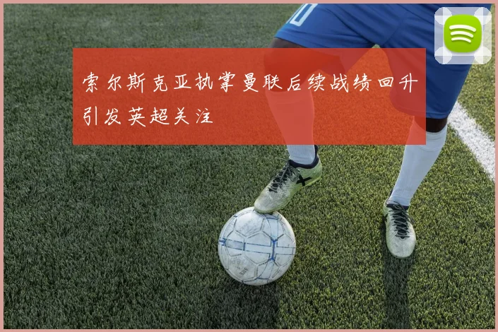 索尔斯克亚执掌曼联后续战绩回升引发英超关注