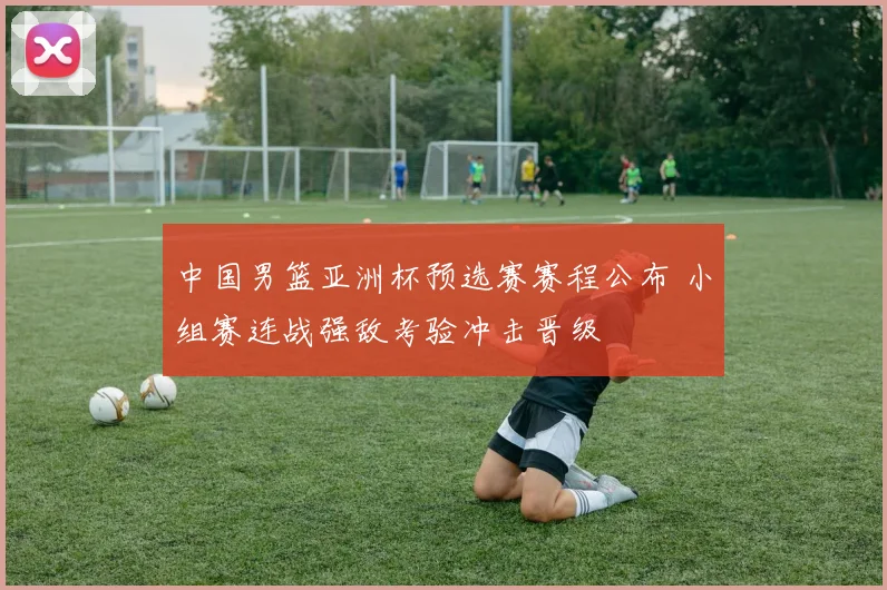 中国男篮亚洲杯预选赛赛程公布 小组赛连战强敌考验冲击晋级